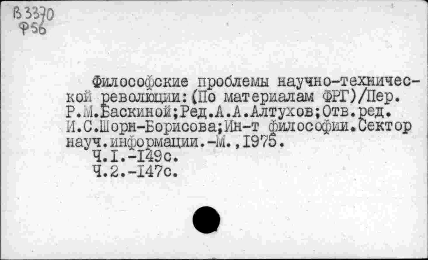 ﻿9%
Философские проблемы научно-технической революции: (По материалам ФРГ)/Пер. Р. Ы. Баскин ой; Ред. А. А. Алтух ов;Отв. ред. И. С .Шорн-Борисова;Ин-т фил ософии.Сектор науч,информации.-м.,1975.
4.1.	-149с.
4.2.	-147с.